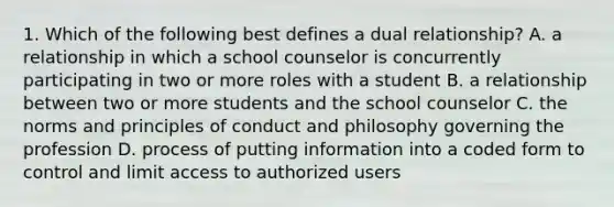 1. Which of the following best defines a dual relationship? A. a relationship in which a school counselor is concurrently participating in two or more roles with a student B. a relationship between two or more students and the school counselor C. the norms and principles of conduct and philosophy governing the profession D. process of putting information into a coded form to control and limit access to authorized users