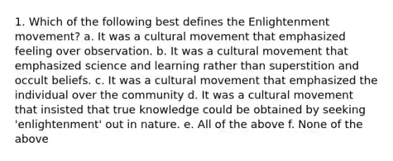 1. Which of the following best defines the Enlightenment movement? a. It was a cultural movement that emphasized feeling over observation. b. It was a cultural movement that emphasized science and learning rather than superstition and occult beliefs. c. It was a cultural movement that emphasized the individual over the community d. It was a cultural movement that insisted that true knowledge could be obtained by seeking 'enlightenment' out in nature. e. All of the above f. None of the above