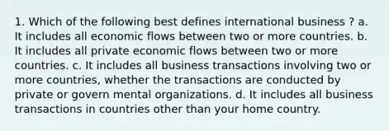 1. Which of the following best defines international business ? a. It includes all economic flows between two or more countries. b. It includes all private economic flows between two or more countries. c. It includes all business transactions involving two or more countries, whether the transactions are conducted by private or govern mental organizations. d. It includes all business transactions in countries other than your home country.