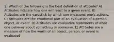 1) Which of the following is the best definition of attitude? A) Attitudes indicate how one will react to a given event. B) Attitudes are the yardstick by which one measures one's actions. C) Attitudes are the emotional part of an evaluation of a person, object, or event. D) Attitudes are evaluative statements of what one believes about something or someone. E) Attitudes are a measure of how the worth of an object, person, or event is evaluated