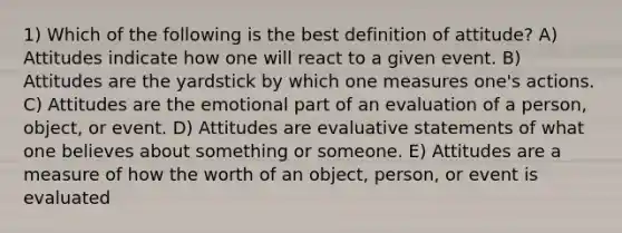 1) Which of the following is the best definition of attitude? A) Attitudes indicate how one will react to a given event. B) Attitudes are the yardstick by which one measures one's actions. C) Attitudes are the emotional part of an evaluation of a person, object, or event. D) Attitudes are evaluative statements of what one believes about something or someone. E) Attitudes are a measure of how the worth of an object, person, or event is evaluated