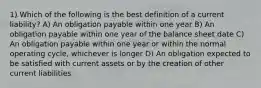 1) Which of the following is the best definition of a current liability? A) An obligation payable within one year B) An obligation payable within one year of the balance sheet date C) An obligation payable within one year or within the normal operating cycle, whichever is longer D) An obligation expected to be satisfied with current assets or by the creation of other current liabilities