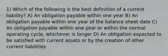 1) Which of the following is the best definition of a current liability? A) An obligation payable within one year B) An obligation payable within one year of the balance sheet date C) An obligation payable within one year or within the normal operating cycle, whichever is longer D) An obligation expected to be satisfied with current assets or by the creation of other current liabilities