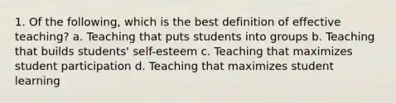 1. Of the following, which is the best definition of effective teaching? a. Teaching that puts students into groups b. Teaching that builds students' self-esteem c. Teaching that maximizes student participation d. Teaching that maximizes student learning