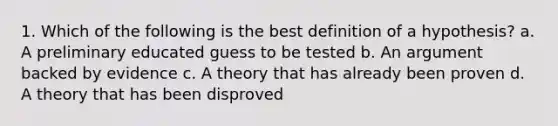 1. Which of the following is the best definition of a hypothesis? a. A preliminary educated guess to be tested b. An argument backed by evidence c. A theory that has already been proven d. A theory that has been disproved