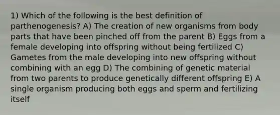 1) Which of the following is the best definition of parthenogenesis? A) The creation of new organisms from body parts that have been pinched off from the parent B) Eggs from a female developing into offspring without being fertilized C) Gametes from the male developing into new offspring without combining with an egg D) The combining of genetic material from two parents to produce genetically different offspring E) A single organism producing both eggs and sperm and fertilizing itself