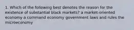 1. Which of the following best denotes the reason for the existence of substantial black markets? a market-oriented economy a command economy government laws and rules the microeconomy