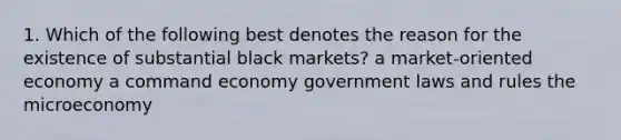 1. Which of the following best denotes the reason for the existence of substantial black markets? a market-oriented economy a command economy government laws and rules the microeconomy