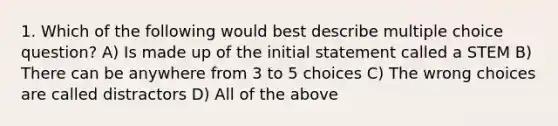 1. Which of the following would best describe multiple choice question? A) Is made up of the initial statement called a STEM B) There can be anywhere from 3 to 5 choices C) The wrong choices are called distractors D) All of the above