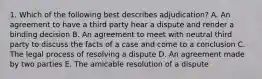 1. Which of the following best describes adjudication? A. An agreement to have a third party hear a dispute and render a binding decision B. An agreement to meet with neutral third party to discuss the facts of a case and come to a conclusion C. The legal process of resolving a dispute D. An agreement made by two parties E. The amicable resolution of a dispute