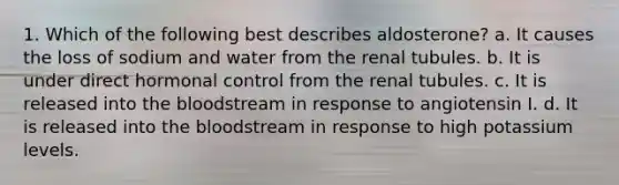 1. Which of the following best describes aldosterone? a. It causes the loss of sodium and water from the renal tubules. b. It is under direct hormonal control from the renal tubules. c. It is released into <a href='https://www.questionai.com/knowledge/k7oXMfj7lk-the-blood' class='anchor-knowledge'>the blood</a>stream in response to angiotensin I. d. It is released into the bloodstream in response to high potassium levels.