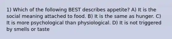 1) Which of the following BEST describes appetite? A) It is the social meaning attached to food. B) It is the same as hunger. C) It is more psychological than physiological. D) It is not triggered by smells or taste