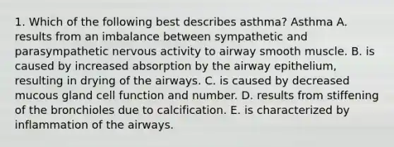 1. Which of the following best describes asthma? Asthma A. results from an imbalance between sympathetic and parasympathetic nervous activity to airway smooth muscle. B. is caused by increased absorption by the airway epithelium, resulting in drying of the airways. C. is caused by decreased mucous gland cell function and number. D. results from stiffening of the bronchioles due to calcification. E. is characterized by inflammation of the airways.