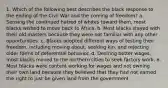 1. Which of the following best describes the black response to the ending of the Civil War and the coming of freedom? a. Sensing the continued hatred of whites toward them, most blacks wished to move back to Africa. b. Most blacks stayed with their old masters because they were not familiar with any other opportunities. c. Blacks adopted different ways of testing their freedom, including moving about, seeking kin, and rejecting older forms of deferential behavior. d. Desiring better wages, most blacks moved to the northern cities to seek factory work. e. Most blacks were content working for wages and not owning their own land because they believed that they had not earned the right to just be given land from the government.