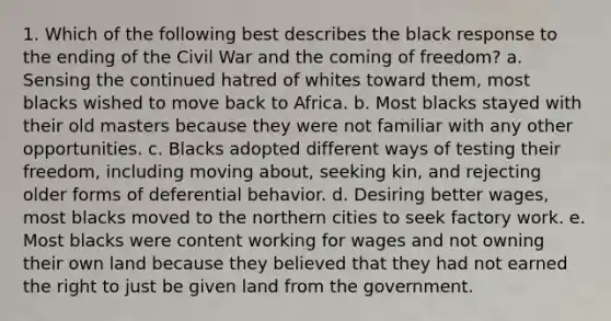 1. Which of the following best describes the black response to the ending of the Civil War and the coming of freedom? a. Sensing the continued hatred of whites toward them, most blacks wished to move back to Africa. b. Most blacks stayed with their old masters because they were not familiar with any other opportunities. c. Blacks adopted different ways of testing their freedom, including moving about, seeking kin, and rejecting older forms of deferential behavior. d. Desiring better wages, most blacks moved to the northern cities to seek factory work. e. Most blacks were content working for wages and not owning their own land because they believed that they had not earned the right to just be given land from the government.