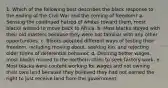 1. Which of the following best describes the black response to the ending of the Civil War and the coming of freedom? a. Sensing the continued hatred of whites toward them, most blacks wished to move back to Africa. b. Most blacks stayed with their old masters because they were not familiar with any other opportunities. c. Blacks adopted different ways of testing their freedom, including moving about, seeking kin, and rejecting older forms of deferential behavior. d. Desiring better wages, most blacks moved to the northern cities to seek factory work. e. Most blacks were content working for wages and not owning their own land because they believed they had not earned the right to just receive land from the government.