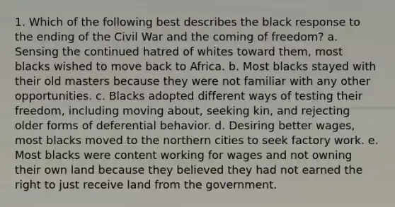 1. Which of the following best describes the black response to the ending of the Civil War and the coming of freedom? a. Sensing the continued hatred of whites toward them, most blacks wished to move back to Africa. b. Most blacks stayed with their old masters because they were not familiar with any other opportunities. c. Blacks adopted different ways of testing their freedom, including moving about, seeking kin, and rejecting older forms of deferential behavior. d. Desiring better wages, most blacks moved to the northern cities to seek factory work. e. Most blacks were content working for wages and not owning their own land because they believed they had not earned the right to just receive land from the government.