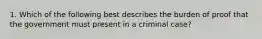 1. Which of the following best describes the burden of proof that the government must present in a criminal case?