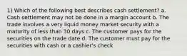 1) Which of the following best describes cash settlement? a. Cash settlement may not be done in a margin account b. The trade involves a very liquid money market security with a maturity of less than 30 days c. The customer pays for the securities on the trade date d. The customer must pay for the securities with cash or a cashier's check