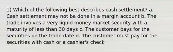 1) Which of the following best describes cash settlement? a. Cash settlement may not be done in a margin account b. The trade involves a very liquid money market security with a maturity of less than 30 days c. The customer pays for the securities on the trade date d. The customer must pay for the securities with cash or a cashier's check