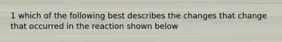 1 which of the following best describes the changes that change that occurred in the reaction shown below