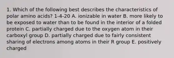 1. Which of the following best describes the characteristics of polar amino acids? 1-4-20 A. ionizable in water B. more likely to be exposed to water than to be found in the interior of a folded protein C. partially charged due to the oxygen atom in their carboxyl group D. partially charged due to fairly consistent sharing of electrons among atoms in their R group E. positively charged