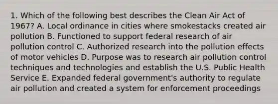 1. Which of the following best describes the Clean Air Act of 1967? A. Local ordinance in cities where smokestacks created air pollution B. Functioned to support federal research of air pollution control C. Authorized research into the pollution effects of motor vehicles D. Purpose was to research air pollution control techniques and technologies and establish the U.S. Public Health Service E. Expanded federal government's authority to regulate air pollution and created a system for enforcement proceedings