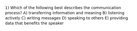 1) Which of the following best describes the communication process? A) transferring information and meaning B) listening actively C) writing messages D) speaking to others E) providing data that benefits the speaker