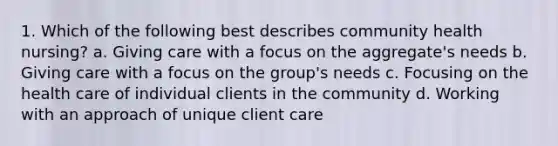 1. Which of the following best describes community health nursing? a. Giving care with a focus on the aggregate's needs b. Giving care with a focus on the group's needs c. Focusing on the health care of individual clients in the community d. Working with an approach of unique client care