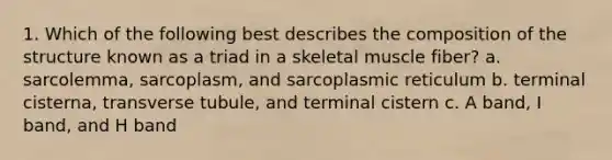 1. Which of the following best describes the composition of the structure known as a triad in a skeletal muscle fiber? a. sarcolemma, sarcoplasm, and sarcoplasmic reticulum b. terminal cisterna, transverse tubule, and terminal cistern c. A band, I band, and H band