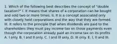 1. Which of the following best describes the concept of "double taxation?" I. It means that shares of a corporation can be bought and sold two or more times. II. It is a concept associated only with closely held corporations and the way that they are formed. III. It refers to the principle that when dividends are paid to the shareholders they must pay income tax on those payments even though the corporation already paid an income tax on its profits A. I only. B. I and II only. C. I and III only. D. III only. E. I, II and III.