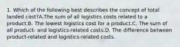 1. Which of the following best describes the concept of total landed cost?A.The sum of all logistics costs related to a product.B. The lowest logistics cost for a product.C. The sum of all product- and logistics-related costs.D. The difference between product-related and logistics-related costs.