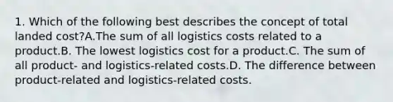 1. Which of the following best describes the concept of total landed cost?A.The sum of all logistics costs related to a product.B. The lowest logistics cost for a product.C. The sum of all product- and logistics-related costs.D. The difference between product-related and logistics-related costs.