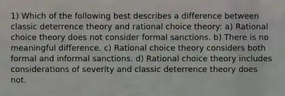 1) Which of the following best describes a difference between classic deterrence theory and rational choice theory: a) Rational choice theory does not consider formal sanctions. b) There is no meaningful difference. c) Rational choice theory considers both formal and informal sanctions. d) Rational choice theory includes considerations of severity and classic deterrence theory does not.