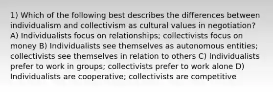 1) Which of the following best describes the differences between individualism and collectivism as cultural values in negotiation? A) Individualists focus on relationships; collectivists focus on money B) Individualists see themselves as autonomous entities; collectivists see themselves in relation to others C) Individualists prefer to work in groups; collectivists prefer to work alone D) Individualists are cooperative; collectivists are competitive