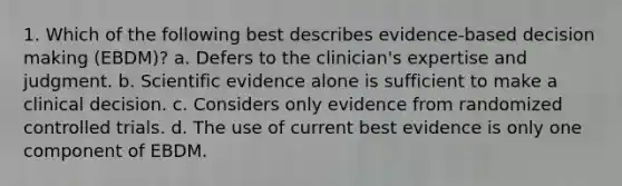 1. Which of the following best describes evidence-based <a href='https://www.questionai.com/knowledge/kuI1pP196d-decision-making' class='anchor-knowledge'>decision making</a> (EBDM)? a. Defers to the clinician's expertise and judgment. b. Scientific evidence alone is sufficient to make a clinical decision. c. Considers only evidence from randomized controlled trials. d. The use of current best evidence is only one component of EBDM.