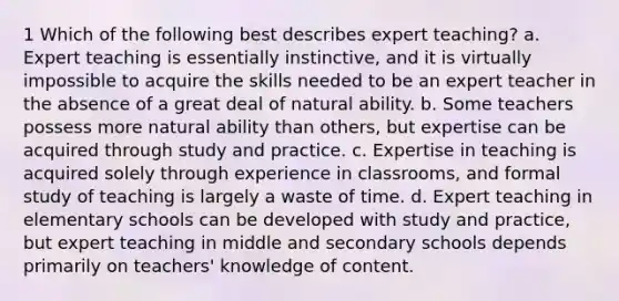 1 Which of the following best describes expert teaching? a. Expert teaching is essentially instinctive, and it is virtually impossible to acquire the skills needed to be an expert teacher in the absence of a great deal of natural ability. b. Some teachers possess more natural ability than others, but expertise can be acquired through study and practice. c. Expertise in teaching is acquired solely through experience in classrooms, and formal study of teaching is largely a waste of time. d. Expert teaching in elementary schools can be developed with study and practice, but expert teaching in middle and secondary schools depends primarily on teachers' knowledge of content.