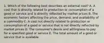 1. Which of the following best describes an external cost? A. A cost that is directly related to production or consumption of a good or service and is directly reflected by market prices B. The economic factors affecting the price, demand, and availability of a commodity C. A cost not directly related to production or consumption of a good or service that is not directly reflected by market prices D. The consumer's desire and willingness to pay for a specified good or service E. The total amount of a good or service that is available