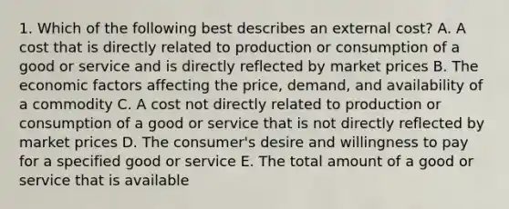 1. Which of the following best describes an external cost? A. A cost that is directly related to production or consumption of a good or service and is directly reflected by market prices B. The economic factors affecting the price, demand, and availability of a commodity C. A cost not directly related to production or consumption of a good or service that is not directly reflected by market prices D. The consumer's desire and willingness to pay for a specified good or service E. The total amount of a good or service that is available