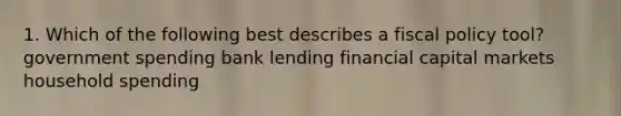 1. Which of the following best describes a fiscal policy tool? government spending bank lending financial capital markets household spending