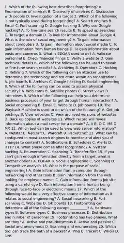 1. Which of the following best describes footprinting? A. Enumeration of services B. Discovery of services C. Discussion with people D. Investigation of a target 2. Which of the following is not typically used during footprinting? A. Search engines B. Email C. Port scanning D. Google hacking 3. Why use Google hacking? A. To fine-tune search results B. To speed up searches C. To target a domain D. To look for information about Google 4. What is the role of social engineering? A. To gain information about computers B. To gain information about social media C. To gain information from human beings D. To gain information about posts and cameras 5. What is EDGAR used to do? A. Validate personnel B. Check financial filings C. Verify a website D. Gain technical details 6. Which of the following can be used to tweak or fine-tune search results? A. Archiving B. Operators C. Hacking D. Refining 7. Which of the following can an attacker use to determine the technology and structure within an organization? A. Job boards B. Archives C. Google hacking D. Social engineering 8. Which of the following can be used to assess physical security? A. Web cams B. Satellite photos C. Street views D. Interviews 9. Which of the following can help you determine business processes of your target through human interaction? A. Social engineering B. Email C. Website D. Job boards 10. The Wayback Machine is used to do which of the following? A. Get job postings B. View websites C. View archived versions of websites D. Back up copies of websites 11. Which record will reveal information about a mail server for a domain? A. A B. Q C. MS D. MX 12. Which tool can be used to view web server information? A. Netstat B. Netcraft C. Warcraft D. Packetcraft 13. What can be configured in most search engines to monitor and alert you of changes to content? A. Notifications B. Schedules C. Alerts D. HTTP 14. What phase comes after footprinting? A. System hacking B. Enumeration C. Scanning D. Transfer files 15. If you can't gain enough information directly from a target, what is another option? A. EDGAR B. Social engineering C. Scanning D. Competitive analysis 16. What is the purpose of social engineering? A. Gain information from a computer through networking and other tools B. Gain information from the web looking for employee names C. Gain information from a job site using a careful eye D. Gain information from a human being through face-to-face or electronic means 17. Which of the following would be a very effective source of information as it relates to social engineering? A. Social networking B. Port scanning C. Websites D. Job boards 18. Footprinting can determine all of the following except __________? A. Hardware types B. Software types C. Business processes D. Distribution and number of personnel 19. Footprinting has two phases. What are they? A. Active and pseudonymous B. Active and passive C. Social and anonymous D. Scanning and enumerating 20. Which tool can trace the path of a packet? A. Ping B. Tracert C. Whois D. DNS