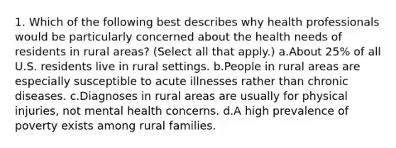 1. Which of the following best describes why health professionals would be particularly concerned about the health needs of residents in rural areas? (Select all that apply.) a.About 25% of all U.S. residents live in rural settings. b.People in rural areas are especially susceptible to acute illnesses rather than chronic diseases. c.Diagnoses in rural areas are usually for physical injuries, not mental health concerns. d.A high prevalence of poverty exists among rural families.