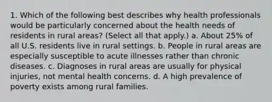 1. Which of the following best describes why health professionals would be particularly concerned about the health needs of residents in rural areas? (Select all that apply.) a. About 25% of all U.S. residents live in rural settings. b. People in rural areas are especially susceptible to acute illnesses rather than chronic diseases. c. Diagnoses in rural areas are usually for physical injuries, not mental health concerns. d. A high prevalence of poverty exists among rural families.