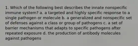 1. Which of the following best describes the innate nonspecific immune system? a. a targeted and highly specific response to a single pathogen or molecule b. a generalized and nonspecific set of defenses against a class or group of pathogens c. a set of barrier mechanisms that adapts to specific pathogens after repeated exposure d. the production of antibody molecules against pathogens