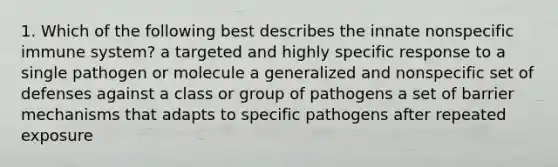 1. Which of the following best describes the innate nonspecific immune system? a targeted and highly specific response to a single pathogen or molecule a generalized and nonspecific set of defenses against a class or group of pathogens a set of barrier mechanisms that adapts to specific pathogens after repeated exposure