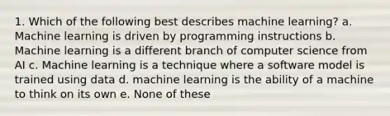 1. Which of the following best describes machine learning? a. Machine learning is driven by programming instructions b. Machine learning is a different branch of computer science from AI c. Machine learning is a technique where a software model is trained using data d. machine learning is the ability of a machine to think on its own e. None of these