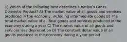 1) Which of the following best describes a nationʹs Gross Domestic Product? A) The market value of all goods and services produced in the economy, including intermediate goods B) The total market value of all final goods and services produced in the economy during a year C) The market value of all goods and services less depreciation D) The constant dollar value of all goods produced in the economy during a year period