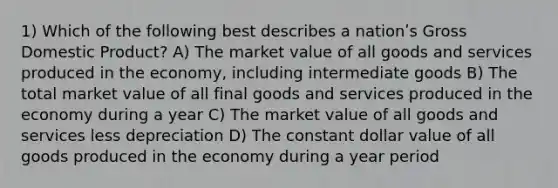 1) Which of the following best describes a nationʹs Gross Domestic Product? A) The market value of all goods and services produced in the economy, including intermediate goods B) The total market value of all final goods and services produced in the economy during a year C) The market value of all goods and services less depreciation D) The constant dollar value of all goods produced in the economy during a year period