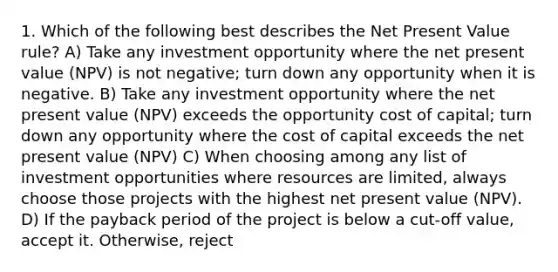 1. Which of the following best describes the Net Present Value rule? A) Take any investment opportunity where the net present value (NPV) is not negative; turn down any opportunity when it is negative. B) Take any investment opportunity where the net present value (NPV) exceeds the opportunity cost of capital; turn down any opportunity where the cost of capital exceeds the net present value (NPV) C) When choosing among any list of investment opportunities where resources are limited, always choose those projects with the highest net present value (NPV). D) If the payback period of the project is below a cut-off value, accept it. Otherwise, reject