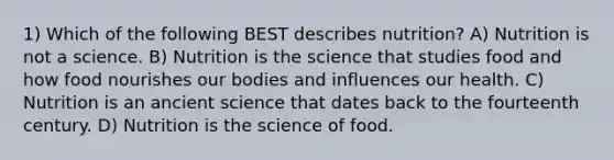 1) Which of the following BEST describes nutrition? A) Nutrition is not a science. B) Nutrition is the science that studies food and how food nourishes our bodies and influences our health. C) Nutrition is an ancient science that dates back to the fourteenth century. D) Nutrition is the science of food.